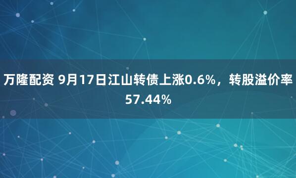万隆配资 9月17日江山转债上涨0.6%，转股溢价率57.44%