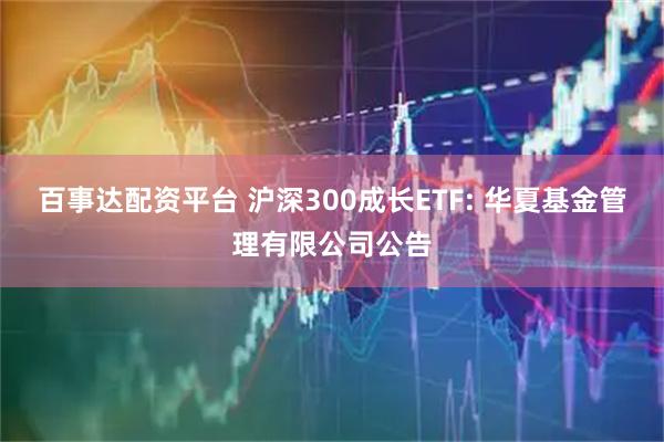 百事达配资平台 沪深300成长ETF: 华夏基金管理有限公司公告