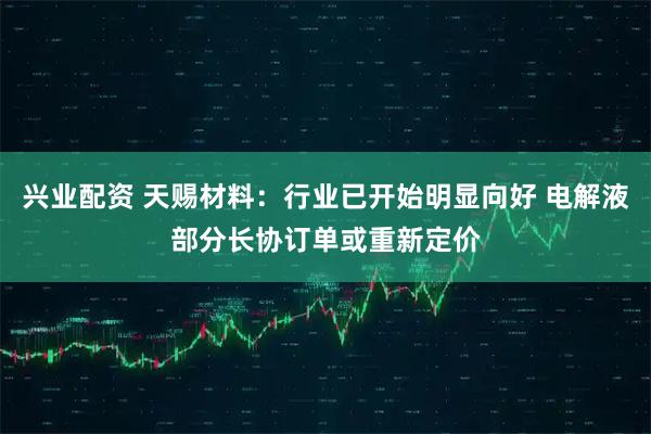 兴业配资 天赐材料：行业已开始明显向好 电解液部分长协订单或重新定价