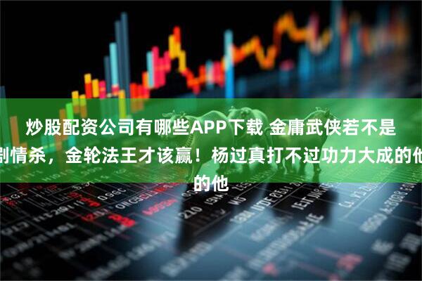 炒股配资公司有哪些APP下载 金庸武侠若不是剧情杀，金轮法王才该赢！杨过真打不过功力大成的他