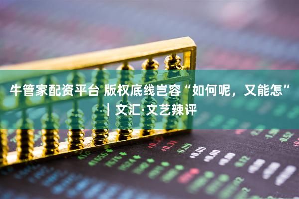 牛管家配资平台 版权底线岂容“如何呢，又能怎”｜文汇·文艺辣评
