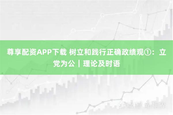 尊享配资APP下载 树立和践行正确政绩观①：立党为公｜理论及时语