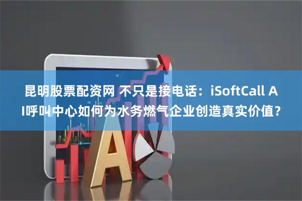 昆明股票配资网 不只是接电话：iSoftCall AI呼叫中心如何为水务燃气企业创造真实价值？