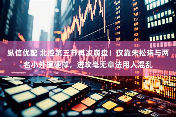 纵信优配 北控第三节再次崩盘！仅靠朱松玮与两名小外援硬撑，进攻毫无章法用人混乱
