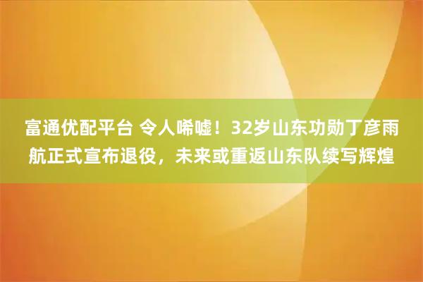 富通优配平台 令人唏嘘！32岁山东功勋丁彦雨航正式宣布退役，未来或重返山东队续写辉煌