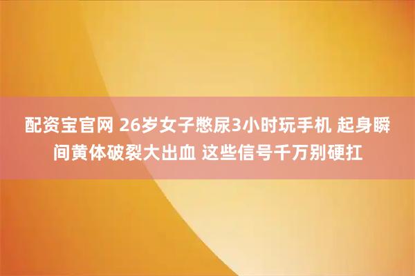 配资宝官网 26岁女子憋尿3小时玩手机 起身瞬间黄体破裂大出血 这些信号千万别硬扛